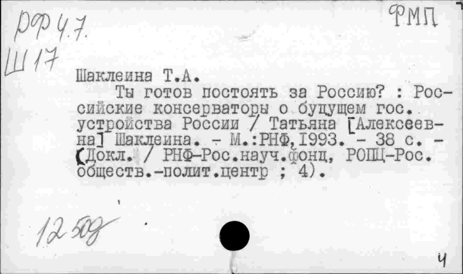 ﻿р<т
тмп.
Шаклеина Т.А.
Ты готов постоять за Россию? : Российские консерваторы о будущем гос., устройства России / Татьяна [Алексеевна] Шаклеина. - М.:РНФ.1993. - 38 с. -£Докл. / РНФ-Рос.науч.фонд, РОПЦ-Рос. обществ.-полит.центр ; 4).